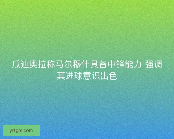 瓜迪奥拉称马尔穆什具备中锋能力 强调其进球意识出色 瓜迪奥拉称马尔穆什具备中锋能力 强调其进球意识出色