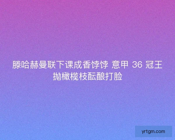 滕哈赫曼联下课成香饽饽 意甲 36 冠王抛橄榄枝酝酿打脸