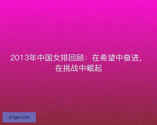 2013年中国女排回顾：在希望中奋进，在挑战中崛起