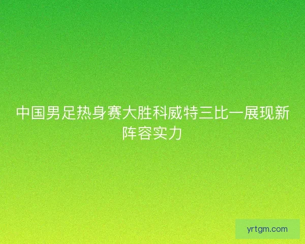 中国男足热身赛大胜科威特三比一展现新阵容实力 中国男足热身赛大胜科威特三比一展现新阵容实力
