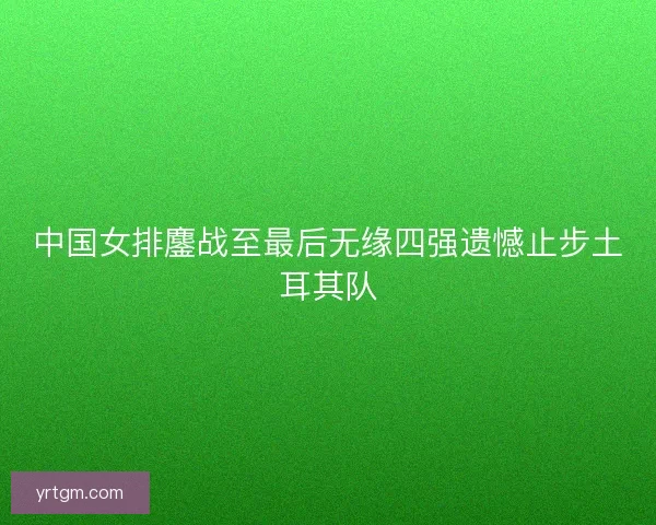 中国女排鏖战至最后无缘四强遗憾止步土耳其队 中国女排鏖战至最后无缘四强遗憾止步土耳其队