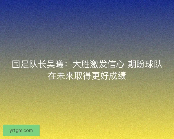 国足队长吴曦：大胜激发信心 期盼球队在未来取得更好成绩