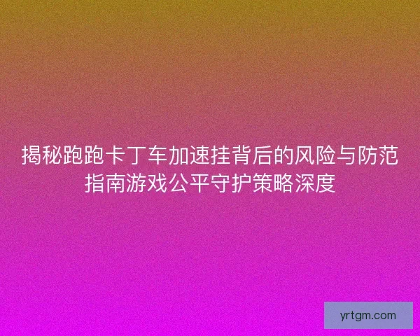 揭秘跑跑卡丁车加速挂背后的风险与防范指南游戏公平守护策略深度