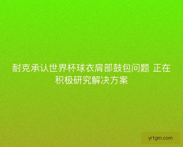 耐克承认世界杯球衣肩部鼓包问题 正在积极研究解决方案