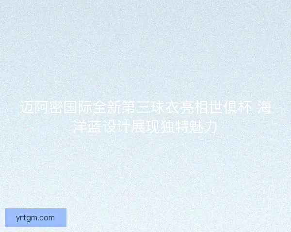 迈阿密国际全新第三球衣亮相世俱杯 海洋蓝设计展现独特魅力