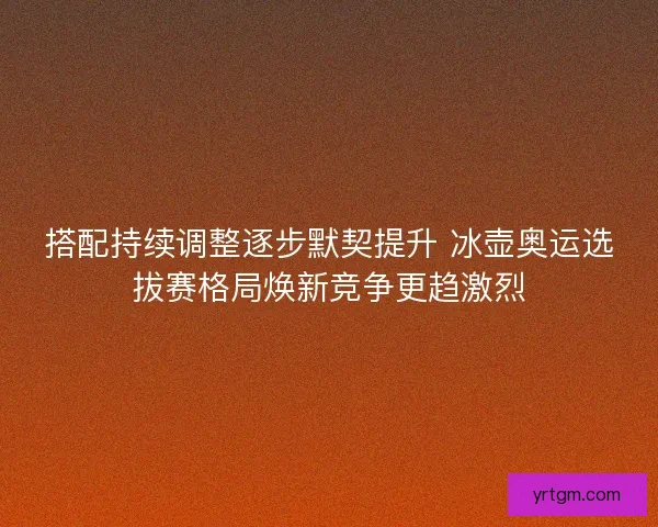 搭配持续调整逐步默契提升 冰壶奥运选拔赛格局焕新竞争更趋激烈