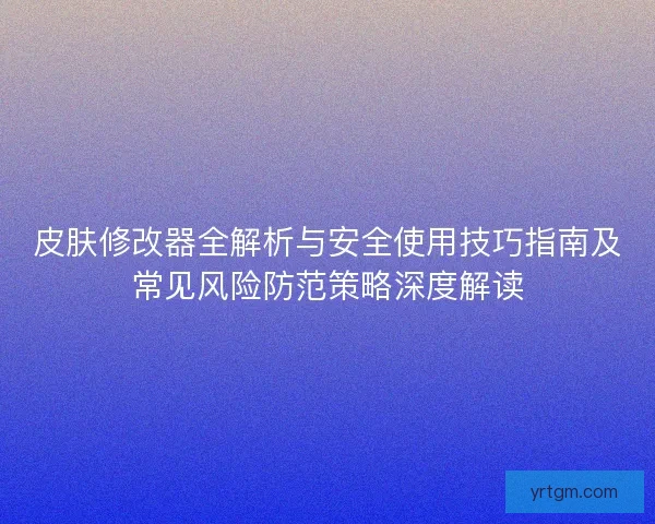 皮肤修改器全解析与安全使用技巧指南及常见风险防范策略深度解读