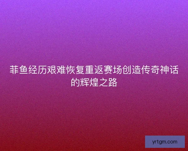 菲鱼经历艰难恢复重返赛场创造传奇神话的辉煌之路 菲鱼经历艰难恢复重返赛场创造传奇神话的辉煌之路