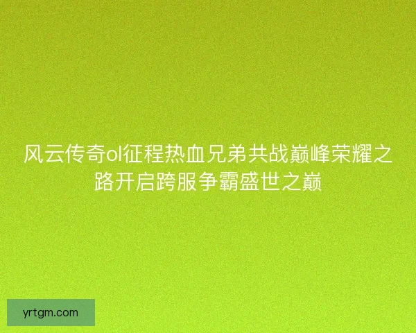 风云传奇ol征程热血兄弟共战巅峰荣耀之路开启跨服争霸盛世之巅