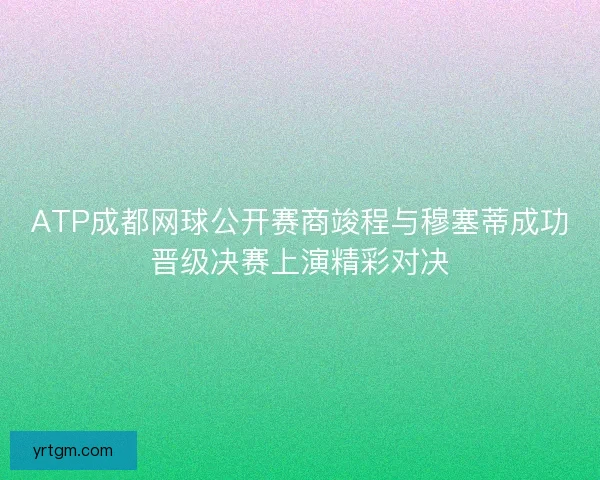 ATP成都网球公开赛商竣程与穆塞蒂成功晋级决赛上演精彩对决 ATP成都网球公开赛商竣程与穆塞蒂成功晋级决赛上演精彩对决