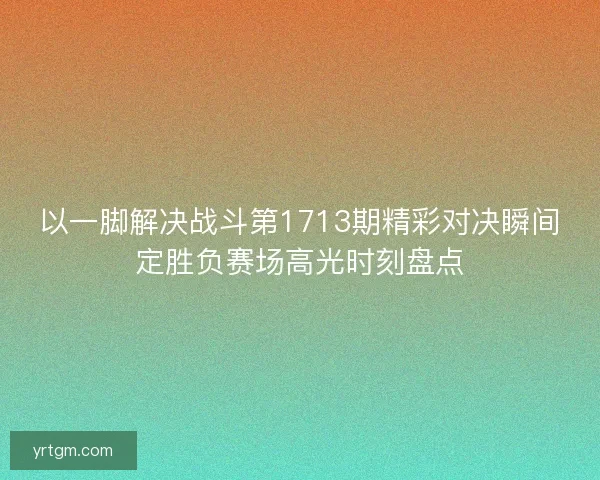 以一脚解决战斗第1713期精彩对决瞬间定胜负赛场高光时刻盘点 以一脚解决战斗第1713期精彩对决瞬间定胜负赛场高光时刻盘点