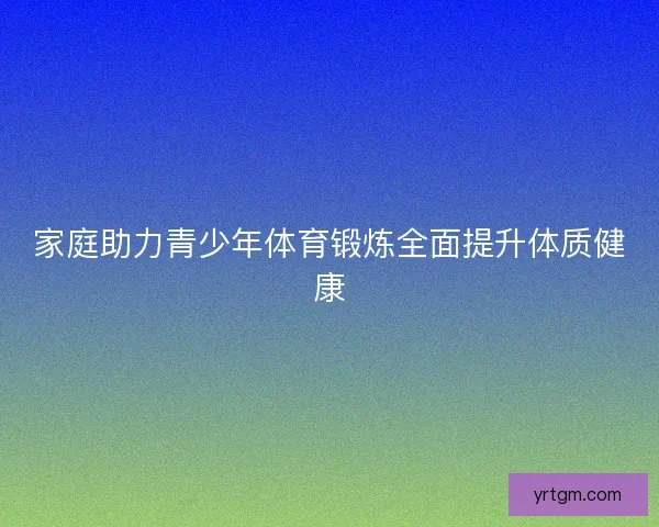家庭助力青少年体育锻炼全面提升体质健康 家庭助力青少年体育锻炼全面提升体质健康