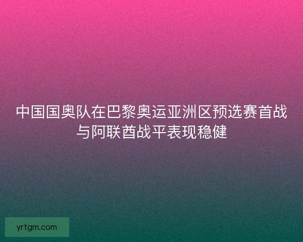 中国国奥队在巴黎奥运亚洲区预选赛首战与阿联酋战平表现稳健 中国国奥队在巴黎奥运亚洲区预选赛首战与阿联酋战平表现稳健